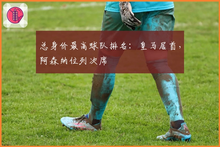 总身价最高球队排名：皇马居首，阿森纳位列次席