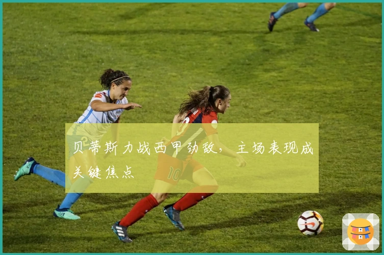 贝蒂斯力战西甲劲敌，主场表现成关键焦点