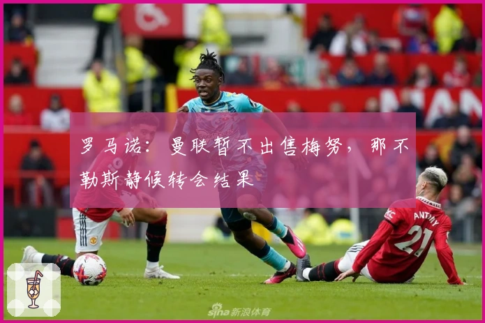 罗马诺：曼联暂不出售梅努，那不勒斯静候转会结果