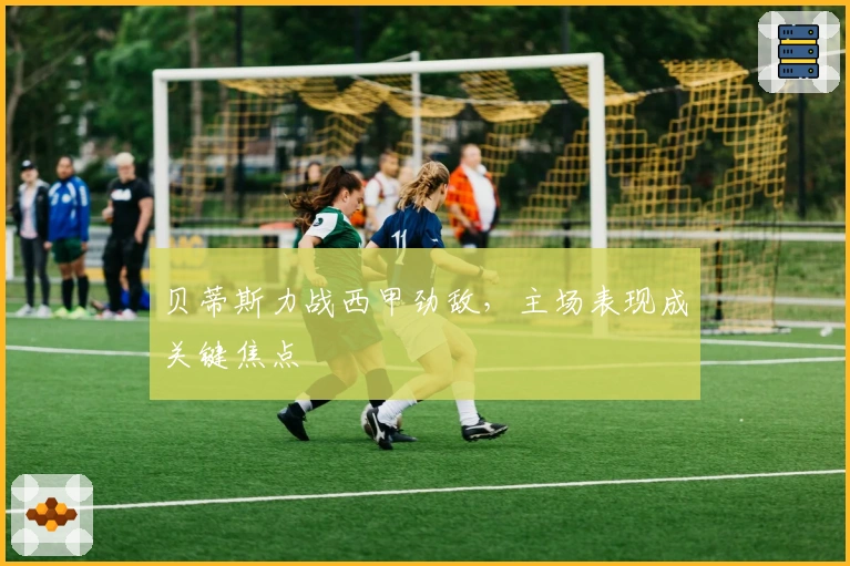 贝蒂斯力战西甲劲敌，主场表现成关键焦点