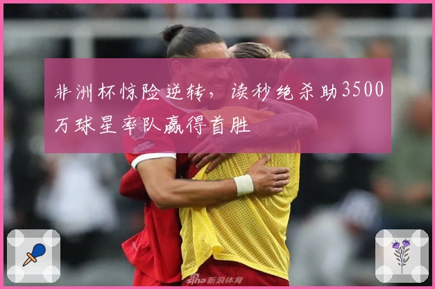 非洲杯惊险逆转，读秒绝杀助3500万球星率队赢得首胜