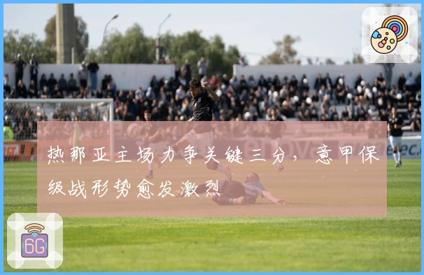 热那亚主场力争关键三分，意甲保级战形势愈发激烈